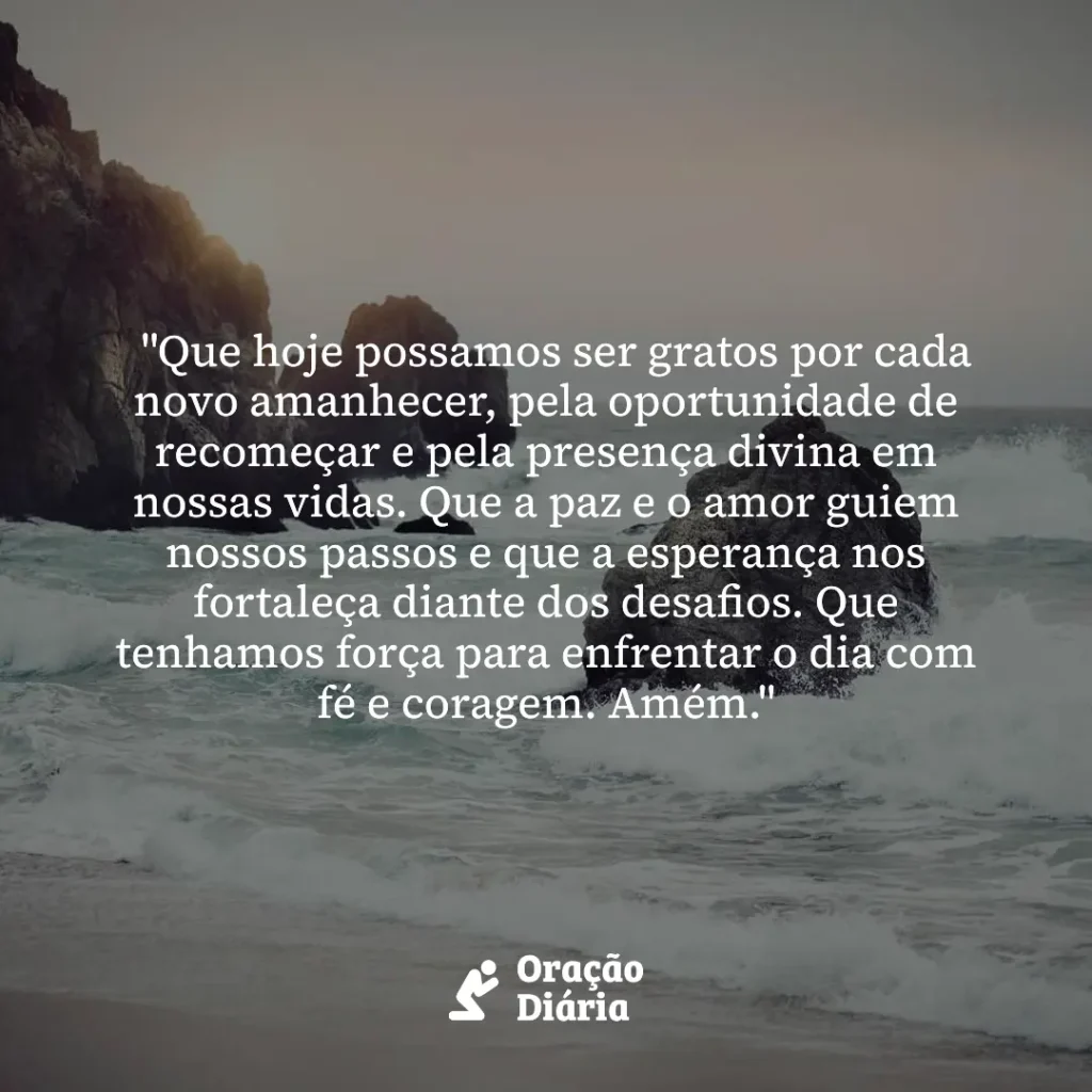 Oração do Dia, "Que hoje possamos ser gratos por cada novo amanhecer, pela oportunidade de recomeçar e pela presença divina em nossas vidas. Que a paz e o amor guiem nossos passos e que a esperança nos fortaleça diante dos desafios. Que tenhamos força para enfrentar o dia com fé e coragem. Amém."