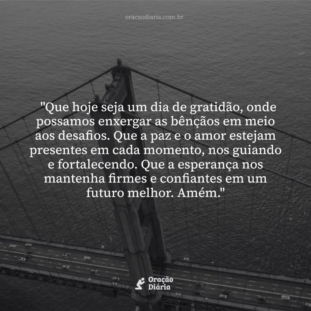 Oração do Dia, "Que hoje seja um dia de gratidão, onde possamos enxergar as bênçãos em meio aos desafios. Que a paz e o amor estejam presentes em cada momento, nos guiando e fortalecendo. Que a esperança nos mantenha firmes e confiantes em um futuro melhor. Amém."