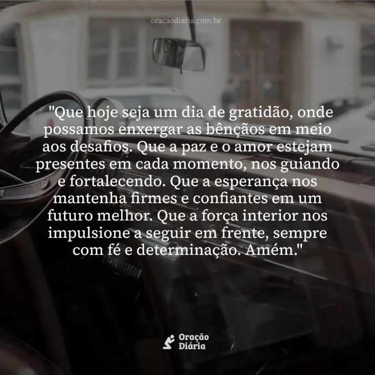 Oração do Dia, "Que hoje seja um dia de gratidão, onde possamos enxergar as bênçãos em meio aos desafios. Que a paz e o amor estejam presentes em cada momento, nos guiando e fortalecendo. Que a esperança nos mantenha firmes e confiantes em um futuro melhor. Que a força interior nos impulsione a seguir em frente, sempre com fé e determinação. Amém."