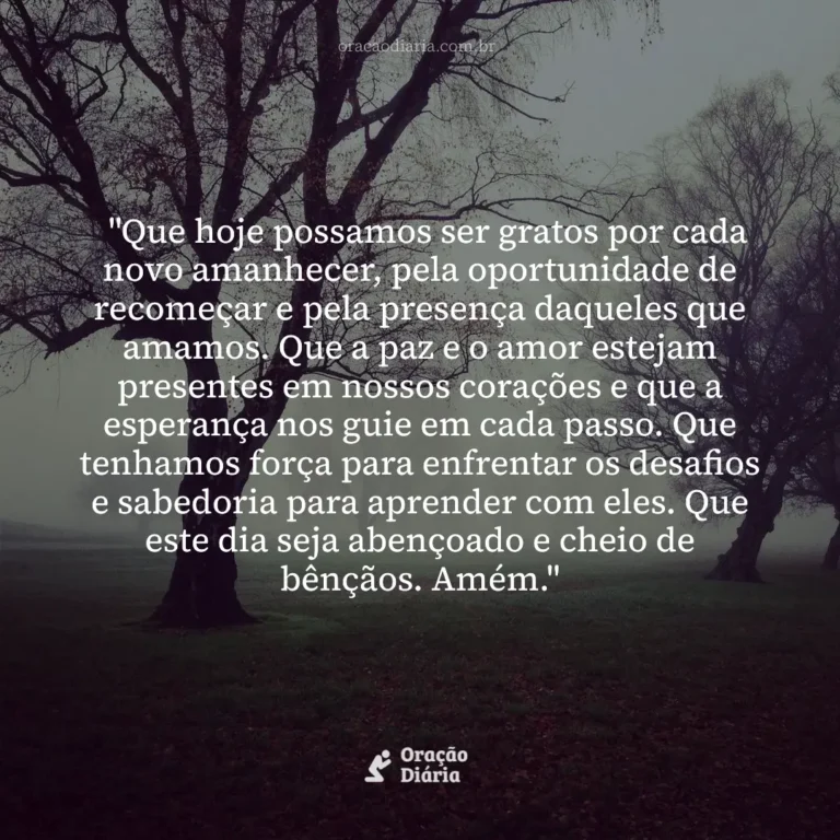 Oração do Dia, "Que hoje possamos ser gratos por cada novo amanhecer, pela oportunidade de recomeçar e pela presença daqueles que amamos. Que a paz e o amor estejam presentes em nossos corações e que a esperança nos guie em cada passo. Que tenhamos força para enfrentar os desafios e sabedoria para aprender com eles. Que este dia seja abençoado e cheio de bênçãos. Amém."