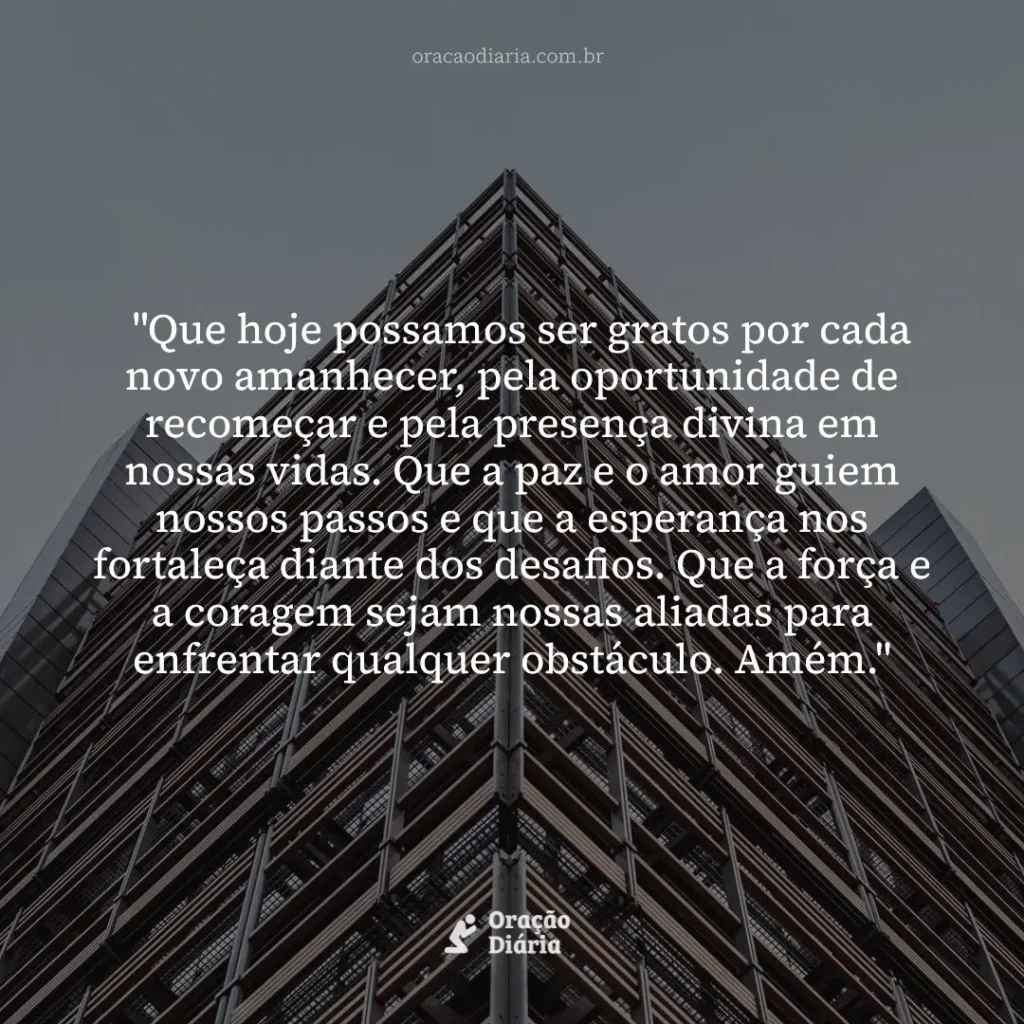 Oração do Dia, "Que hoje possamos ser gratos por cada novo amanhecer, pela oportunidade de recomeçar e pela presença divina em nossas vidas. Que a paz e o amor guiem nossos passos e que a esperança nos fortaleça diante dos desafios. Que a força e a coragem sejam nossas aliadas para enfrentar qualquer obstáculo. Amém."