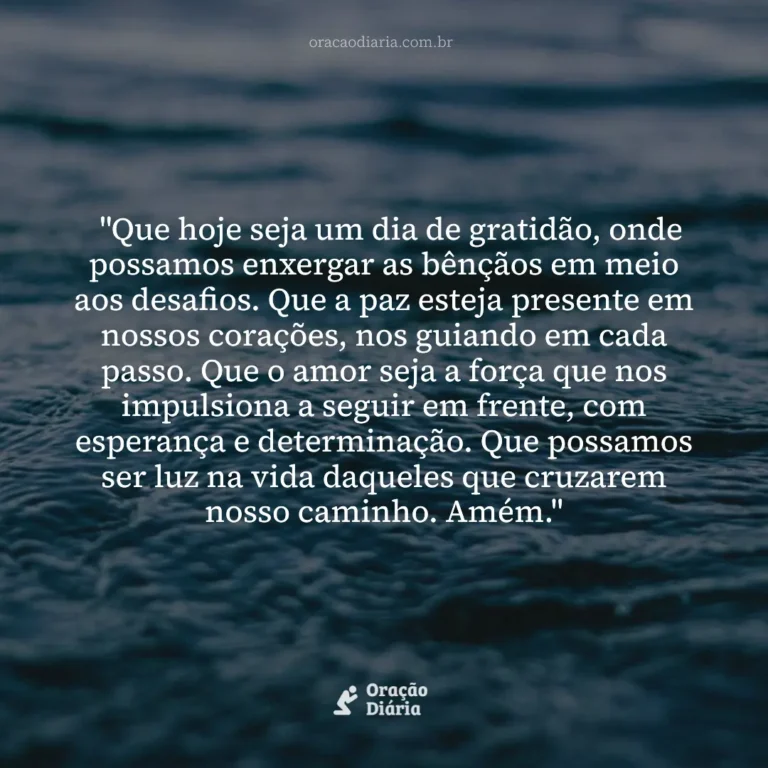 Oração do Dia, "Que hoje seja um dia de gratidão, onde possamos enxergar as bênçãos em meio aos desafios. Que a paz esteja presente em nossos corações, nos guiando em cada passo. Que o amor seja a força que nos impulsiona a seguir em frente, com esperança e determinação. Que possamos ser luz na vida daqueles que cruzarem nosso caminho. Amém."