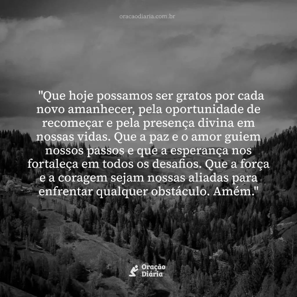 Oração do Dia, "Que hoje possamos ser gratos por cada novo amanhecer, pela oportunidade de recomeçar e pela presença divina em nossas vidas. Que a paz e o amor guiem nossos passos e que a esperança nos fortaleça em todos os desafios. Que a força e a coragem sejam nossas aliadas para enfrentar qualquer obstáculo. Amém."