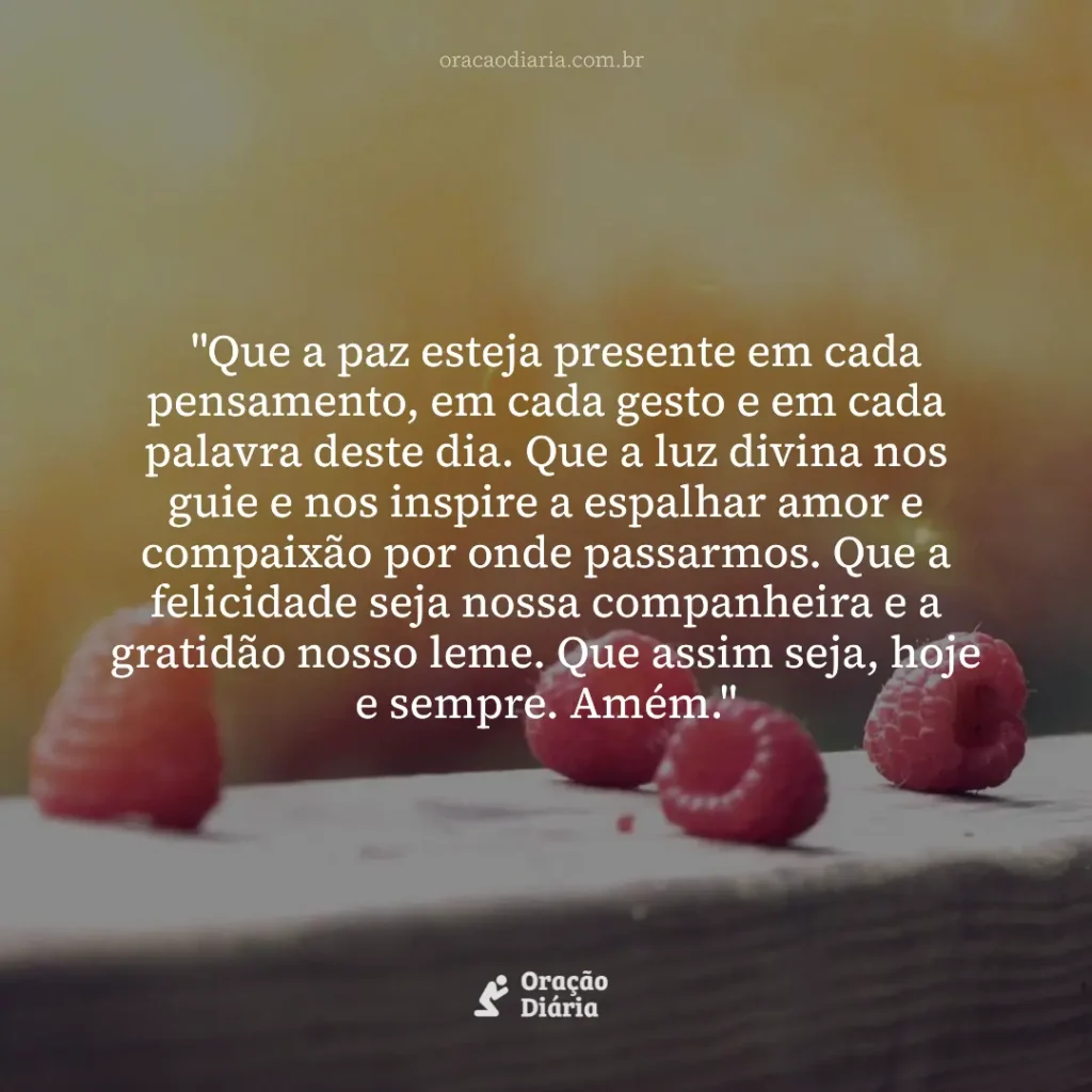 Oração do Dia, "Que a paz esteja presente em cada pensamento, em cada gesto e em cada palavra deste dia. Que a luz divina nos guie e nos inspire a espalhar amor e compaixão por onde passarmos. Que a felicidade seja nossa companheira e a gratidão nosso leme. Que assim seja, hoje e sempre. Amém."