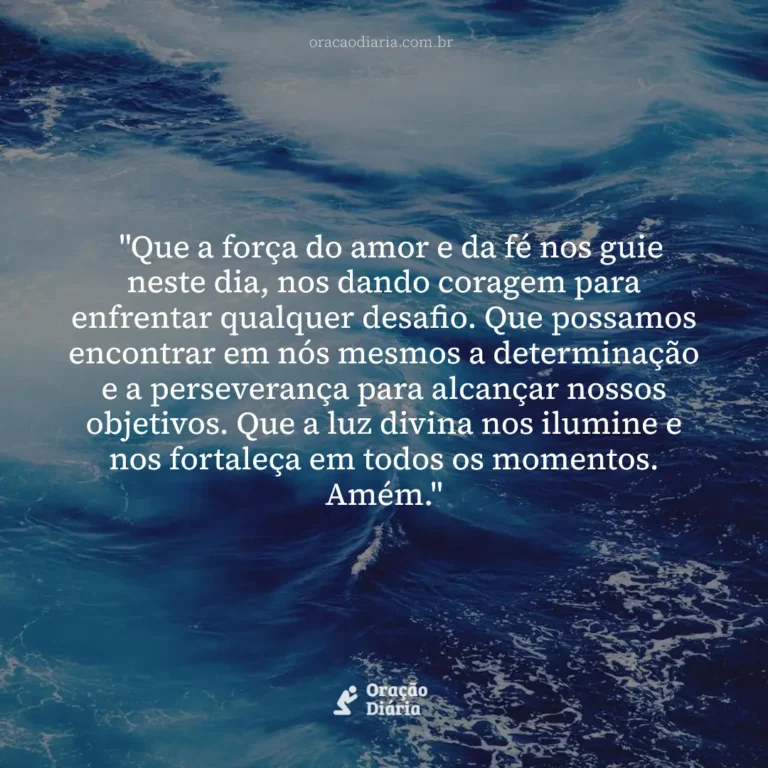 Oração do Dia, "Que a força do amor e da fé nos guie neste dia, nos dando coragem para enfrentar qualquer desafio. Que possamos encontrar em nós mesmos a determinação e a perseverança para alcançar nossos objetivos. Que a luz divina nos ilumine e nos fortaleça em todos os momentos. Amém."