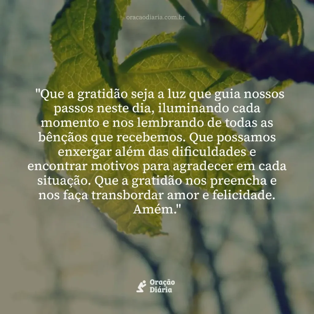 Oração do Dia, "Que a gratidão seja a luz que guia nossos passos neste dia, iluminando cada momento e nos lembrando de todas as bênçãos que recebemos. Que possamos enxergar além das dificuldades e encontrar motivos para agradecer em cada situação. Que a gratidão nos preencha e nos faça transbordar amor e felicidade. Amém."