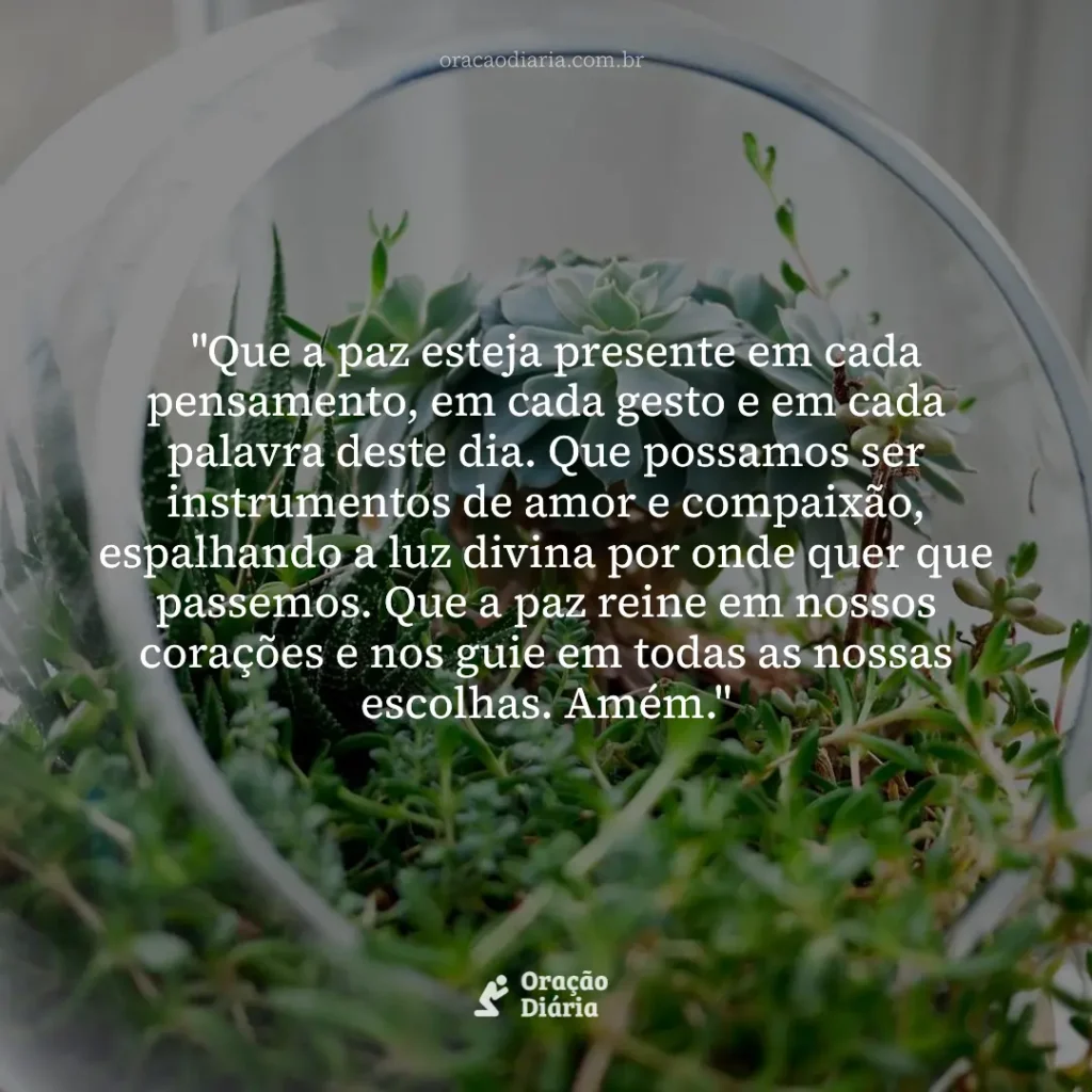 Oração do Dia, "Que a paz esteja presente em cada pensamento, em cada gesto e em cada palavra deste dia. Que possamos ser instrumentos de amor e compaixão, espalhando a luz divina por onde quer que passemos. Que a paz reine em nossos corações e nos guie em todas as nossas escolhas. Amém."