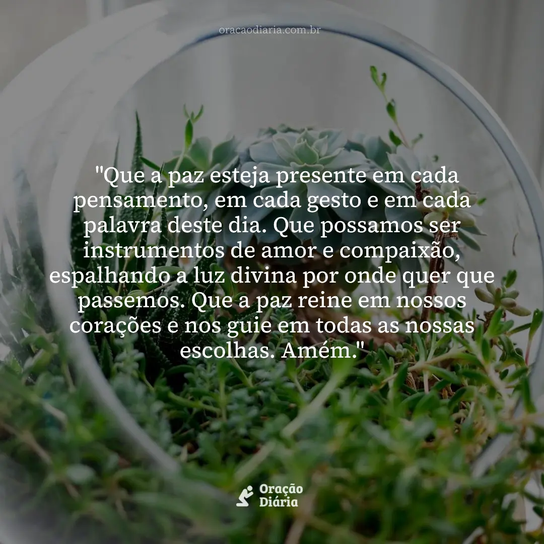 Oração do Dia, "Que a paz esteja presente em cada pensamento, em cada gesto e em cada palavra deste dia. Que possamos ser instrumentos de amor e compaixão, espalhando a luz divina por onde quer que passemos. Que a paz reine em nossos corações e nos guie em todas as nossas escolhas. Amém."