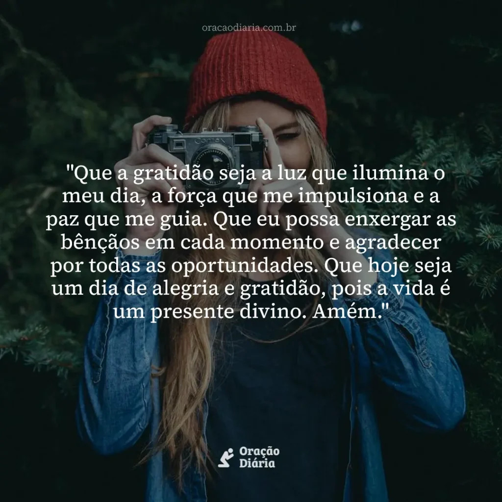 Oração do Dia, "Que a gratidão seja a luz que ilumina o meu dia, a força que me impulsiona e a paz que me guia. Que eu possa enxergar as bênçãos em cada momento e agradecer por todas as oportunidades. Que hoje seja um dia de alegria e gratidão, pois a vida é um presente divino. Amém."