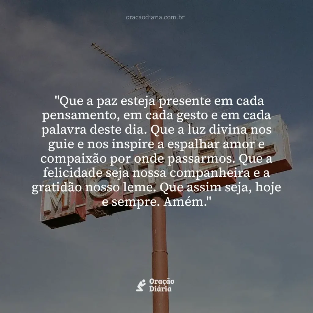 Oração do Dia, "Que a paz esteja presente em cada pensamento, em cada gesto e em cada palavra deste dia. Que a luz divina nos guie e nos inspire a espalhar amor e compaixão por onde passarmos. Que a felicidade seja nossa companheira e a gratidão nosso leme. Que assim seja, hoje e sempre. Amém."