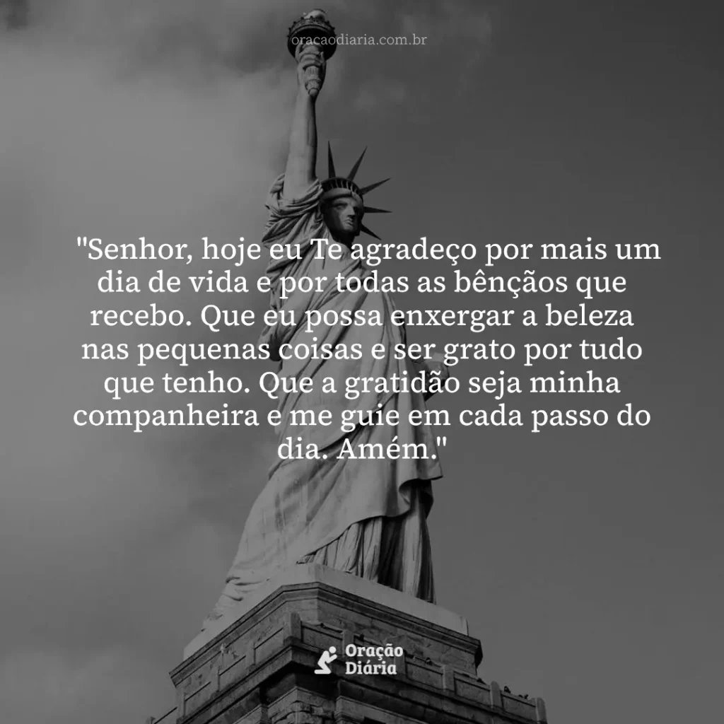 Oração do Dia, "Senhor, hoje eu Te agradeço por mais um dia de vida e por todas as bênçãos que recebo. Que eu possa enxergar a beleza nas pequenas coisas e ser grato por tudo que tenho. Que a gratidão seja minha companheira e me guie em cada passo do dia. Amém."