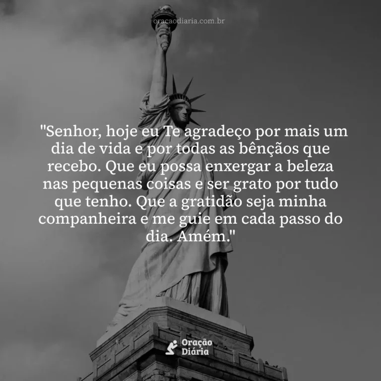 Oração do Dia, "Senhor, hoje eu Te agradeço por mais um dia de vida e por todas as bênçãos que recebo. Que eu possa enxergar a beleza nas pequenas coisas e ser grato por tudo que tenho. Que a gratidão seja minha companheira e me guie em cada passo do dia. Amém."