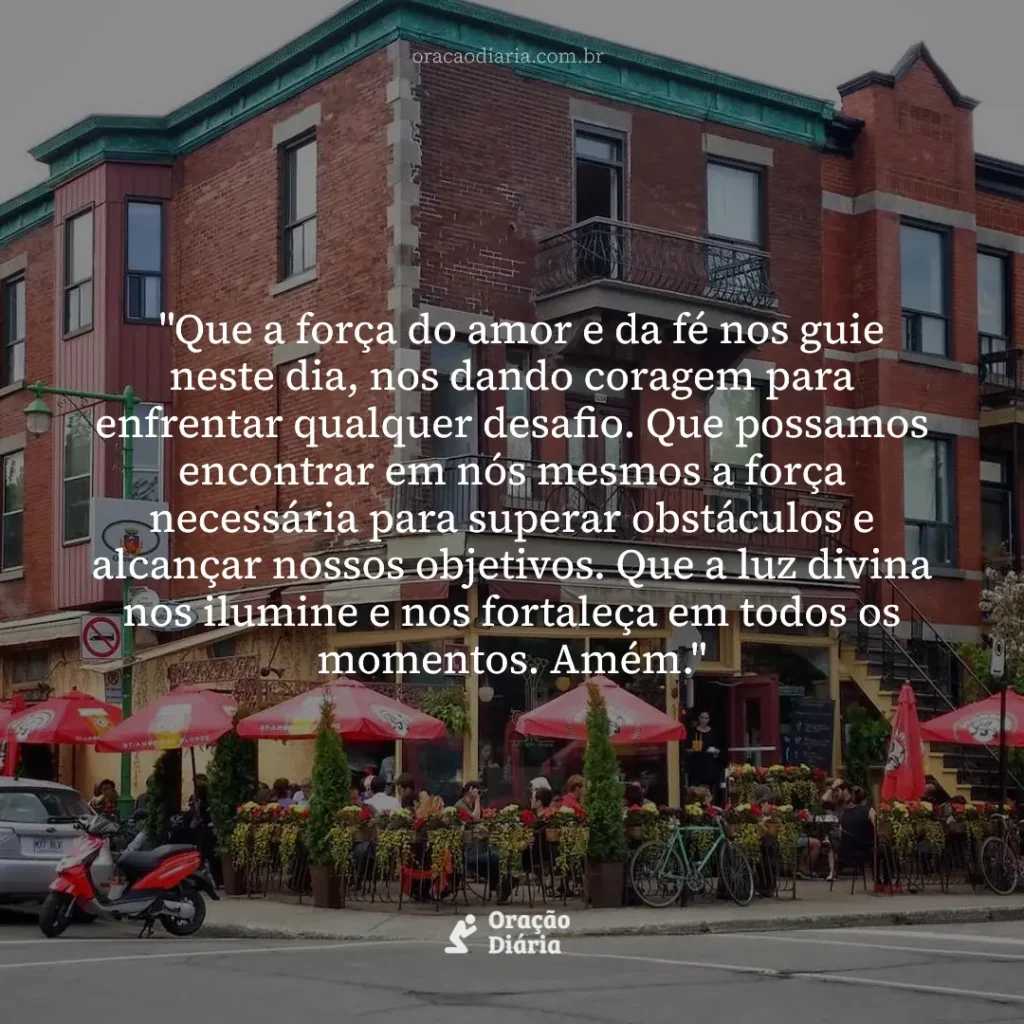 Oração do Dia, "Que a força do amor e da fé nos guie neste dia, nos dando coragem para enfrentar qualquer desafio. Que possamos encontrar em nós mesmos a força necessária para superar obstáculos e alcançar nossos objetivos. Que a luz divina nos ilumine e nos fortaleça em todos os momentos. Amém."