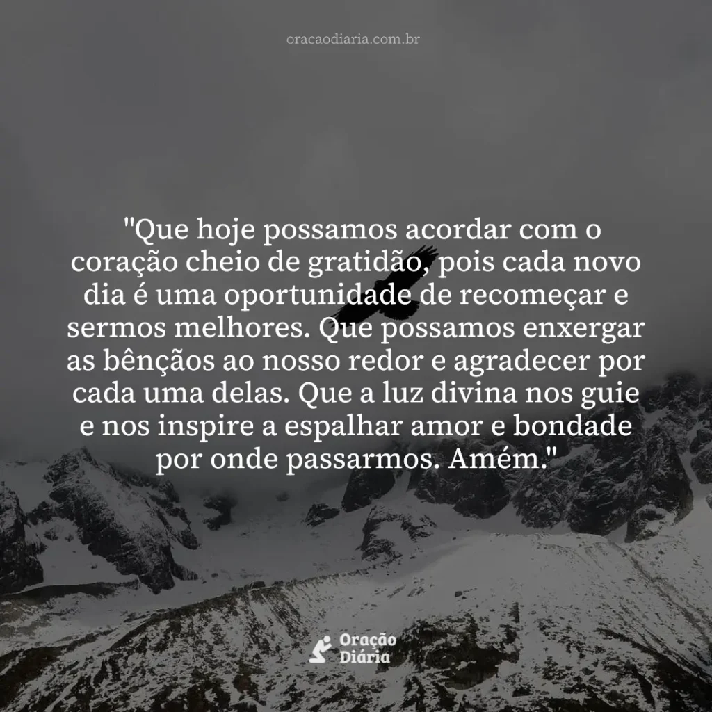 Oração do Dia, "Que hoje possamos acordar com o coração cheio de gratidão, pois cada novo dia é uma oportunidade de recomeçar e sermos melhores. Que possamos enxergar as bênçãos ao nosso redor e agradecer por cada uma delas. Que a luz divina nos guie e nos inspire a espalhar amor e bondade por onde passarmos. Amém."