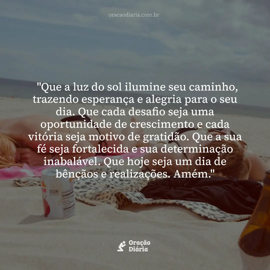 Oração do Dia, "Que a luz do sol ilumine seu caminho, trazendo esperança e alegria para o seu dia. Que cada desafio seja uma oportunidade de crescimento e cada vitória seja motivo de gratidão. Que a sua fé seja fortalecida e sua determinação inabalável. Que hoje seja um dia de bênçãos e realizações. Amém."