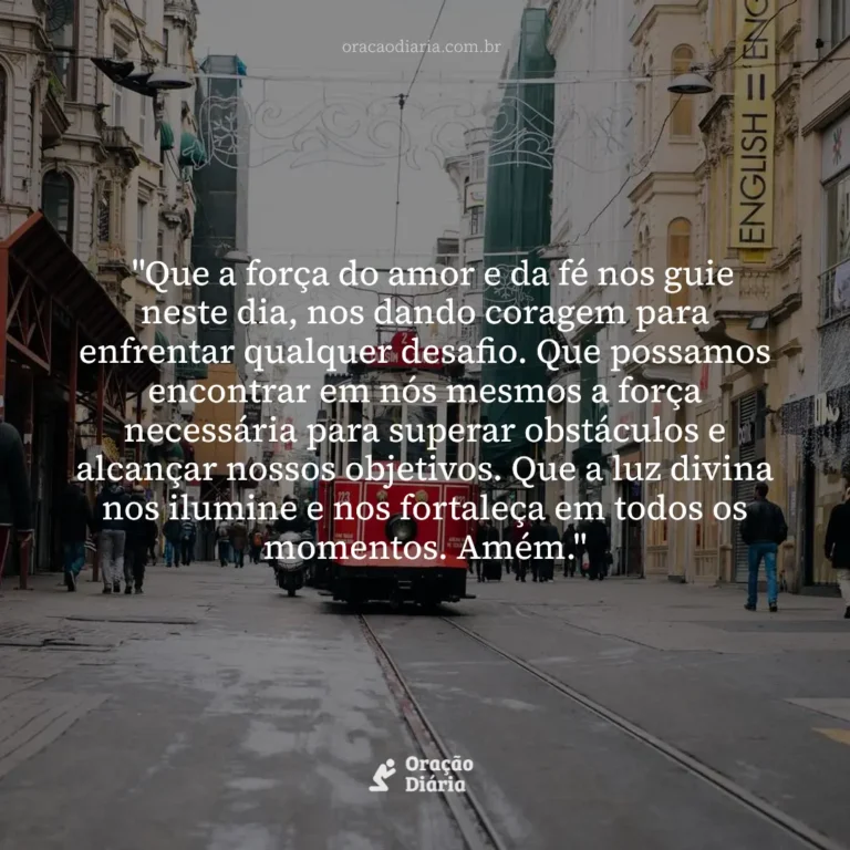 Oração do Dia, "Que a força do amor e da fé nos guie neste dia, nos dando coragem para enfrentar qualquer desafio. Que possamos encontrar em nós mesmos a força necessária para superar obstáculos e alcançar nossos objetivos. Que a luz divina nos ilumine e nos fortaleça em todos os momentos. Amém."