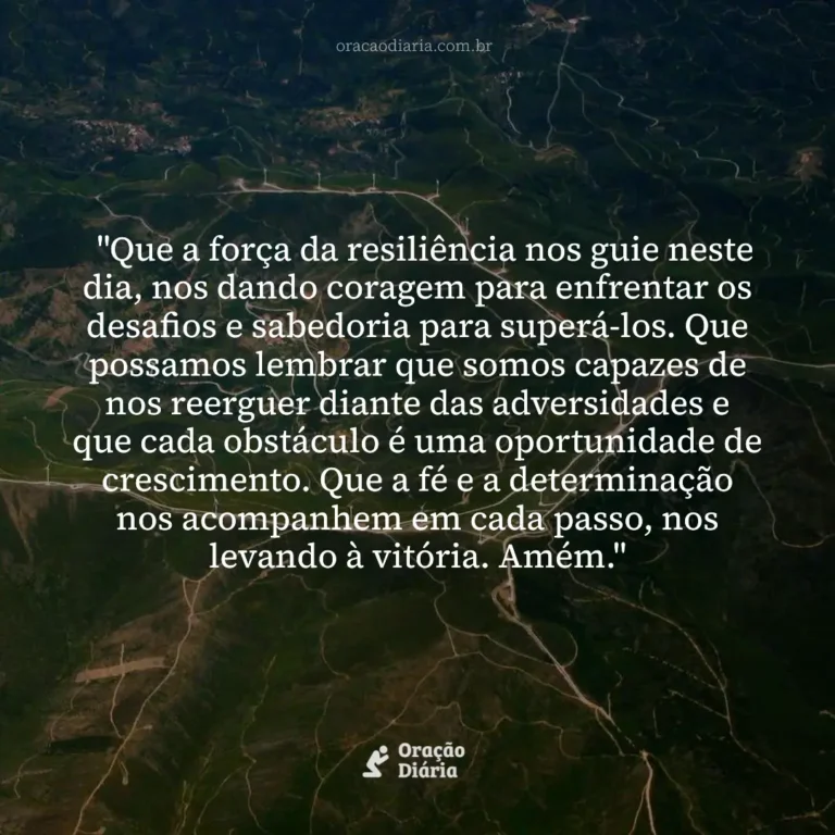 Oração do Dia, "Que a força da resiliência nos guie neste dia, nos dando coragem para enfrentar os desafios e sabedoria para superá-los. Que possamos lembrar que somos capazes de nos reerguer diante das adversidades e que cada obstáculo é uma oportunidade de crescimento. Que a fé e a determinação nos acompanhem em cada passo, nos levando à vitória. Amém."