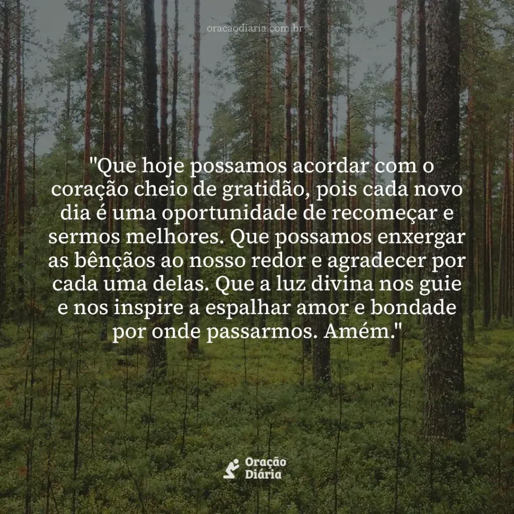 Oração do Dia, "Que hoje possamos acordar com o coração cheio de gratidão, pois cada novo dia é uma oportunidade de recomeçar e sermos melhores. Que possamos enxergar as bênçãos ao nosso redor e agradecer por cada uma delas. Que a luz divina nos guie e nos inspire a espalhar amor e bondade por onde passarmos. Amém."