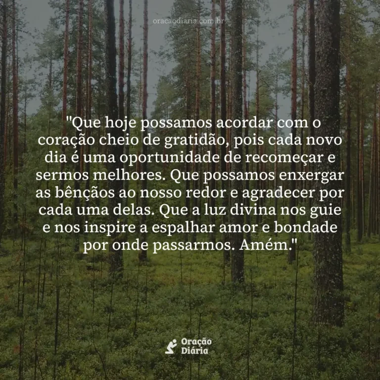 Oração do Dia, "Que hoje possamos acordar com o coração cheio de gratidão, pois cada novo dia é uma oportunidade de recomeçar e sermos melhores. Que possamos enxergar as bênçãos ao nosso redor e agradecer por cada uma delas. Que a luz divina nos guie e nos inspire a espalhar amor e bondade por onde passarmos. Amém."