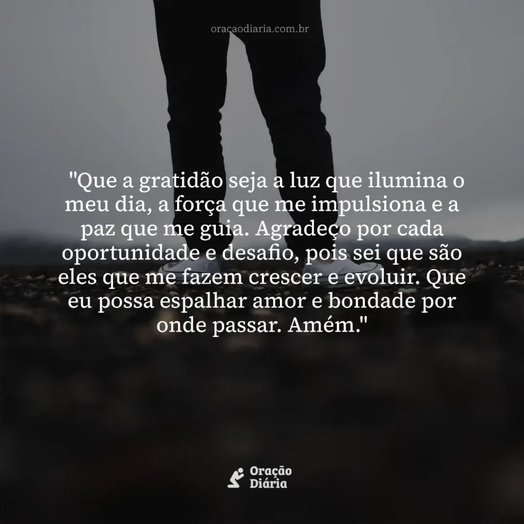 Oração do Dia, "Que a gratidão seja a luz que ilumina o meu dia, a força que me impulsiona e a paz que me guia. Agradeço por cada oportunidade e desafio, pois sei que são eles que me fazem crescer e evoluir. Que eu possa espalhar amor e bondade por onde passar. Amém."