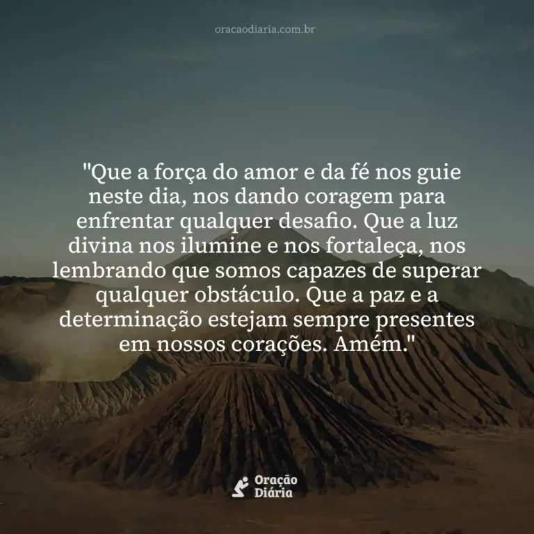 Oração do Dia, "Que a força do amor e da fé nos guie neste dia, nos dando coragem para enfrentar qualquer desafio. Que a luz divina nos ilumine e nos fortaleça, nos lembrando que somos capazes de superar qualquer obstáculo. Que a paz e a determinação estejam sempre presentes em nossos corações. Amém."