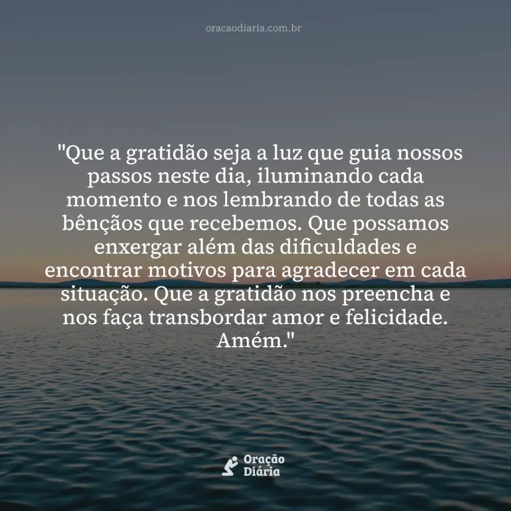 Oração do Dia, "Que a gratidão seja a luz que guia nossos passos neste dia, iluminando cada momento e nos lembrando de todas as bênçãos que recebemos. Que possamos enxergar além das dificuldades e encontrar motivos para agradecer em cada situação. Que a gratidão nos preencha e nos faça transbordar amor e felicidade. Amém."