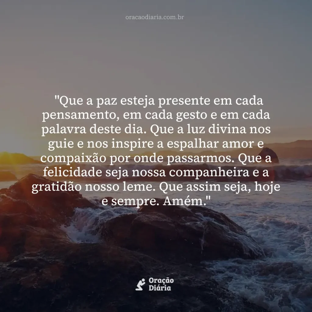 Oração do Dia, "Que a paz esteja presente em cada pensamento, em cada gesto e em cada palavra deste dia. Que a luz divina nos guie e nos inspire a espalhar amor e compaixão por onde passarmos. Que a felicidade seja nossa companheira e a gratidão nosso leme. Que assim seja, hoje e sempre. Amém."