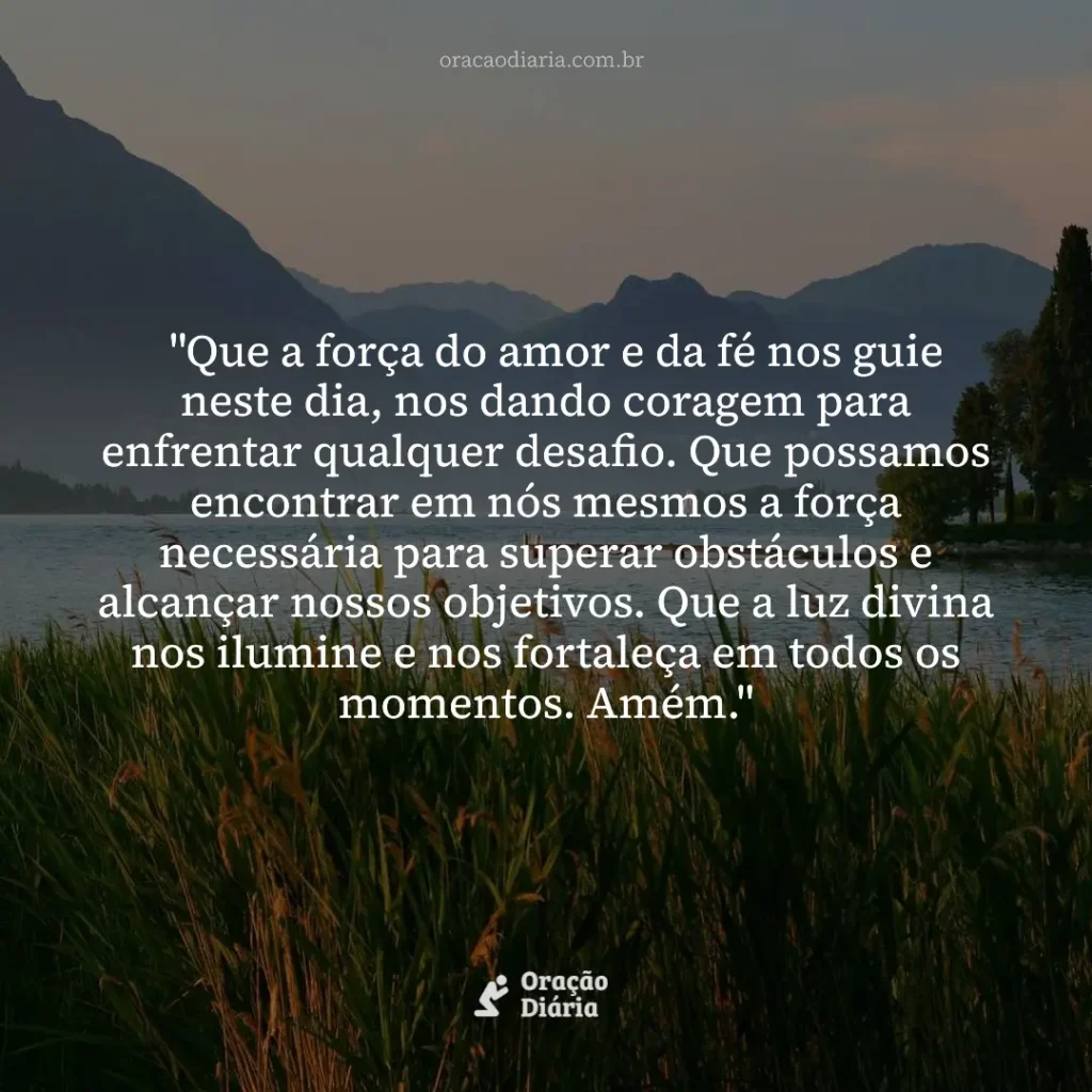 Oração do Dia, "Que a força do amor e da fé nos guie neste dia, nos dando coragem para enfrentar qualquer desafio. Que possamos encontrar em nós mesmos a força necessária para superar obstáculos e alcançar nossos objetivos. Que a luz divina nos ilumine e nos fortaleça em todos os momentos. Amém."