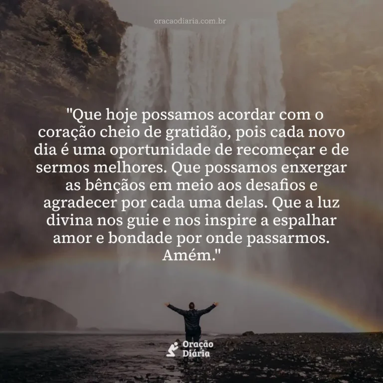 Oração do Dia, "Que hoje possamos acordar com o coração cheio de gratidão, pois cada novo dia é uma oportunidade de recomeçar e de sermos melhores. Que possamos enxergar as bênçãos em meio aos desafios e agradecer por cada uma delas. Que a luz divina nos guie e nos inspire a espalhar amor e bondade por onde passarmos. Amém."