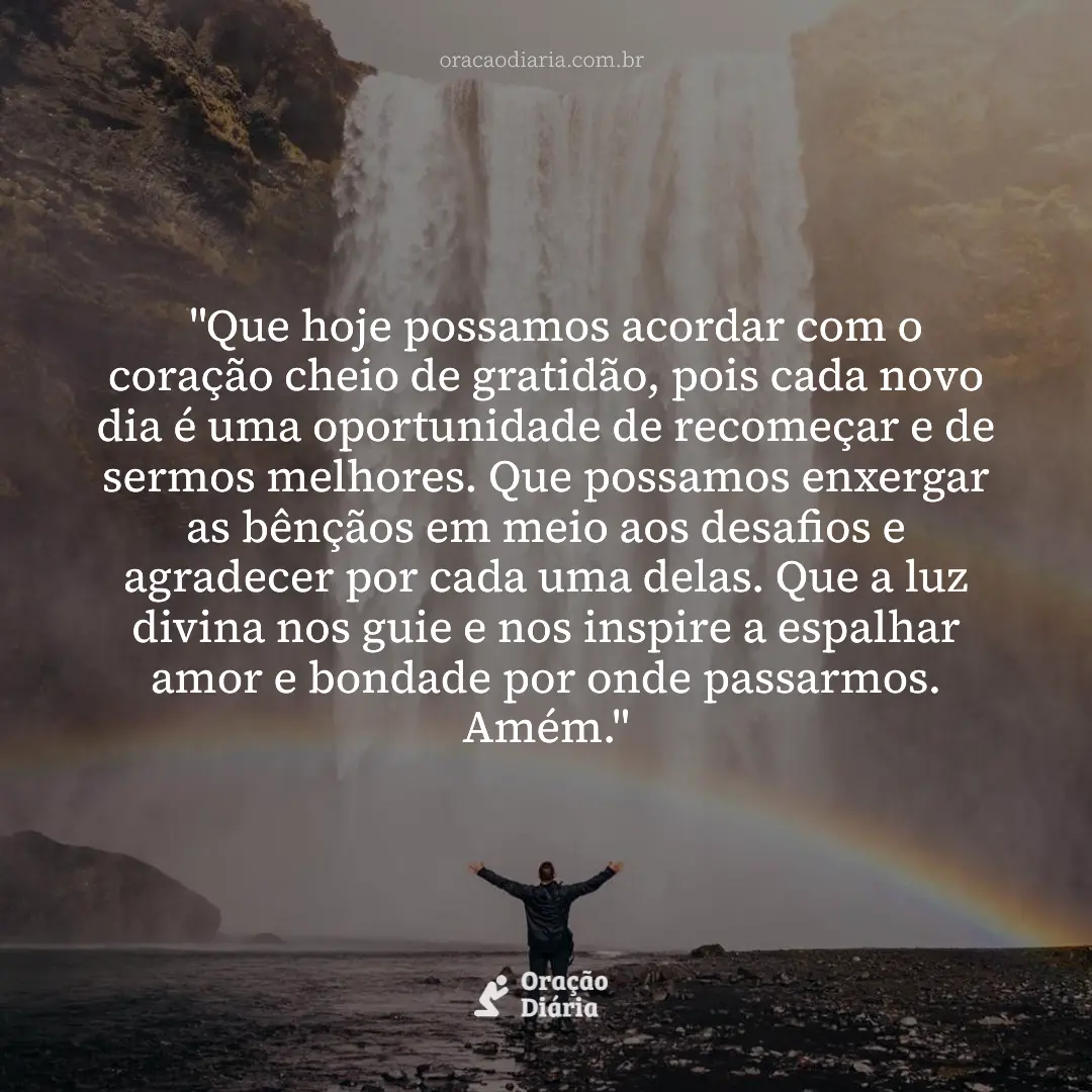 Oração do Dia, "Que hoje possamos acordar com o coração cheio de gratidão, pois cada novo dia é uma oportunidade de recomeçar e de sermos melhores. Que possamos enxergar as bênçãos em meio aos desafios e agradecer por cada uma delas. Que a luz divina nos guie e nos inspire a espalhar amor e bondade por onde passarmos. Amém."