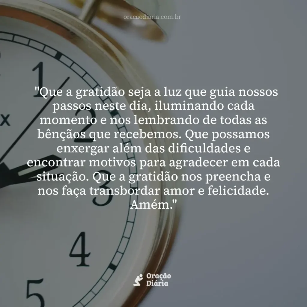 Oração do Dia, "Que a gratidão seja a luz que guia nossos passos neste dia, iluminando cada momento e nos lembrando de todas as bênçãos que recebemos. Que possamos enxergar além das dificuldades e encontrar motivos para agradecer em cada situação. Que a gratidão nos preencha e nos faça transbordar amor e felicidade. Amém."