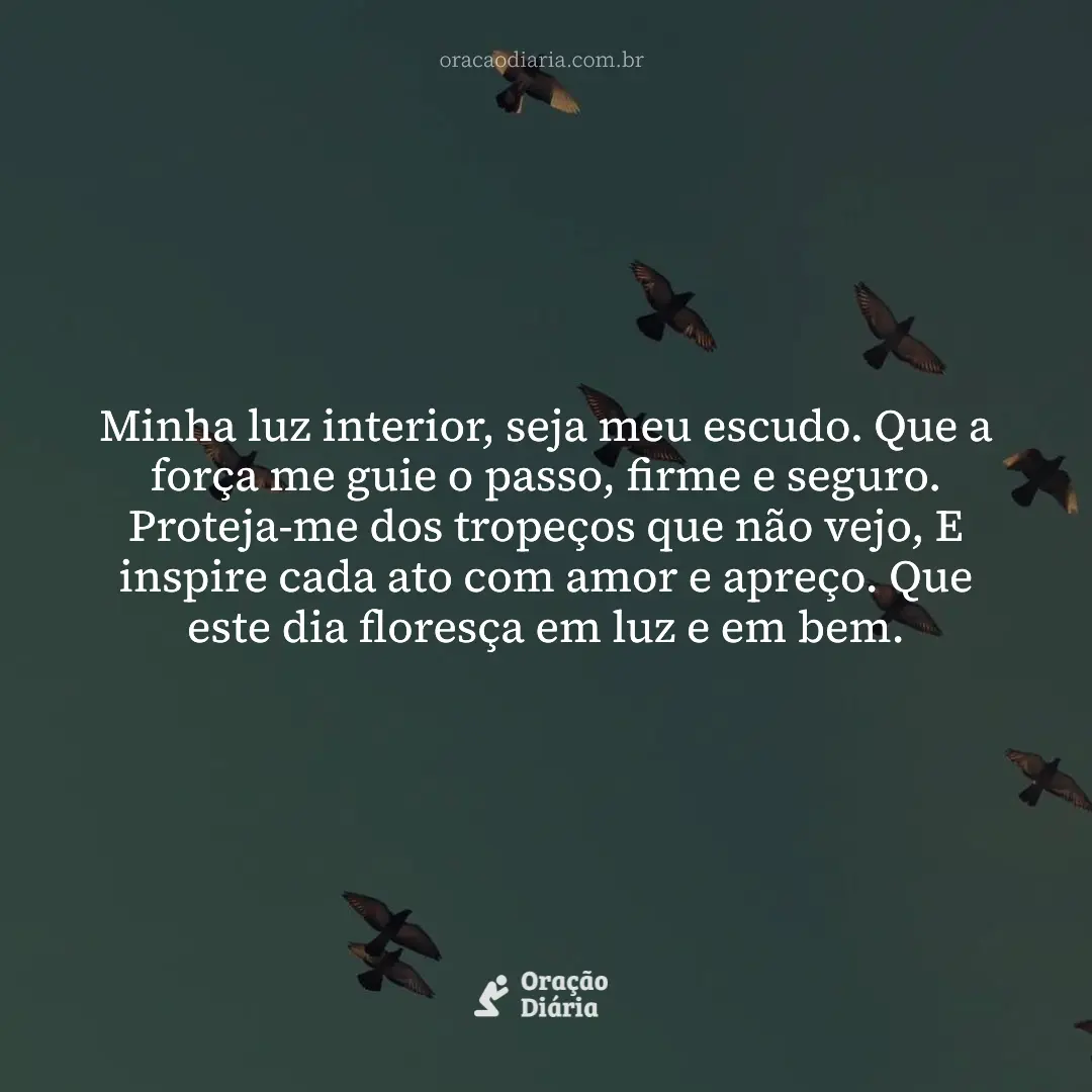 Oração do Dia, Minha luz interior, seja meu escudo. Que a força me guie o passo, firme e seguro. Proteja-me dos tropeços que não vejo, E inspire cada ato com amor e apreço. Que este dia floresça em luz e em bem.