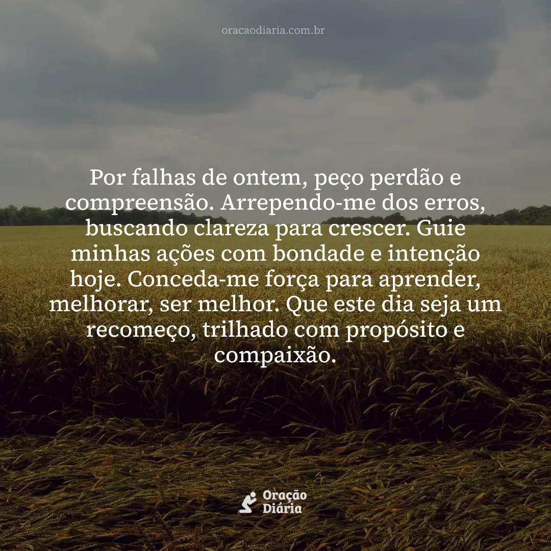 Oração do Dia, Por falhas de ontem, peço perdão e compreensão. Arrependo-me dos erros, buscando clareza para crescer. Guie minhas ações com bondade e intenção hoje. Conceda-me força para aprender, melhorar, ser melhor. Que este dia seja um recomeço, trilhado com propósito e compaixão.