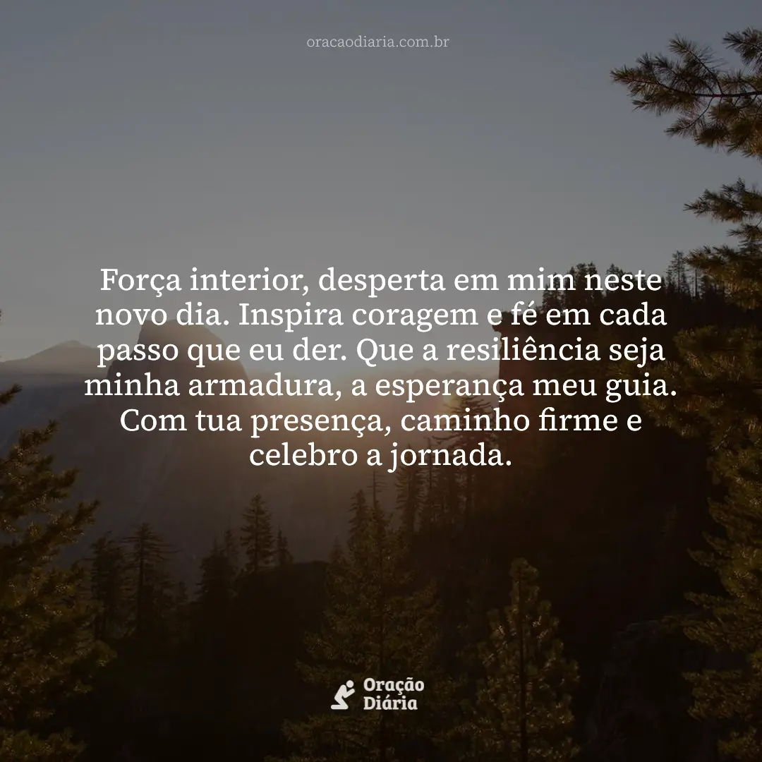 Oração do Dia, Força interior, desperta em mim neste novo dia. Inspira coragem e fé em cada passo que eu der. Que a resiliência seja minha armadura, a esperança meu guia. Com tua presença, caminho firme e celebro a jornada.